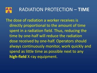 RADIATION PROTECTION – TIME
The dose of radiation a worker receives is
directly proportional to the amount of time
spent in a radiation field. Thus, reducing the
time by one-half will reduce the radiation
dose received by one-half. Operators should
always continuously monitor, work quickly and
spend as little time as possible next to any
high-field X-ray equipment.
 