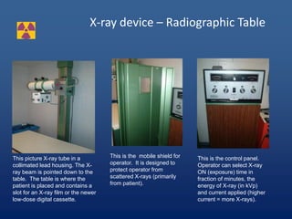 X-ray device – Radiographic Table
This picture X-ray tube in a
collimated lead housing. The X-
ray beam is pointed down to the
table. The table is where the
patient is placed and contains a
slot for an X-ray film or the newer
low-dose digital cassette.
This is the mobile shield for
operator. It is designed to
protect operator from
scattered X-rays (primarily
from patient).
This is the control panel.
Operator can select X-ray
ON (exposure) time in
fraction of minutes, the
energy of X-ray (in kVp)
and current applied (higher
current = more X-rays).
 