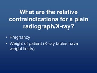 What are the relative
contraindications for a plain
radiograph/X-ray?
• Pregnancy
• Weight of patient (X-ray tables have
weight limits).
 