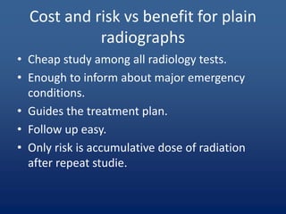 Cost and risk vs benefit for plain
radiographs
• Cheap study among all radiology tests.
• Enough to inform about major emergency
conditions.
• Guides the treatment plan.
• Follow up easy.
• Only risk is accumulative dose of radiation
after repeat studie.
 