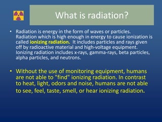• Radiation is energy in the form of waves or particles.
Radiation which is high enough in energy to cause ionization is
called ionizing radiation. It includes particles and rays given
off by radioactive material and high-voltage equipment.
Ionizing radiation includes x-rays, gamma-rays, beta particles,
alpha particles, and neutrons.
• Without the use of monitoring equipment, humans
are not able to "find" ionizing radiation. In contrast
to heat, light, odors and noise, humans are not able
to see, feel, taste, smell, or hear ionizing radiation.
What is radiation?
 