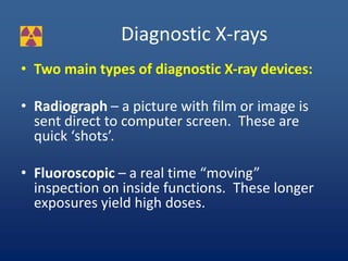 Diagnostic X-rays
• Two main types of diagnostic X-ray devices:
• Radiograph – a picture with film or image is
sent direct to computer screen. These are
quick ‘shots’.
• Fluoroscopic – a real time “moving”
inspection on inside functions. These longer
exposures yield high doses.
 