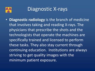 Diagnostic X-rays
• Diagnostic radiology is the branch of medicine
that involves taking and reading X-rays. The
physicians that prescribe the shots and the
technologists that operate the machines are
specifically trained and licensed to perform
these tasks. They also stay current through
continuing education. Institutions are always
striving to get quality images with the
minimum patient exposure.
 