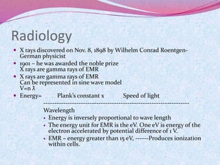 Radiology
 X rays discovered on Nov. 8, 1898 by Wilhelm Conrad Roentgen-
German physicist
 1901 – he was awarded the noble prize
X rays are gamma rays of EMR
 X rays are gamma rays of EMR
Can be represented in sine wave model
V=n ƛ
 Energy= Plank’s constant x Speed of light
------------------------------------------------------------------
Wavelength
 Energy is inversely proportional to wave length
 The energy unit for EMR is the eV. One eV is energy of the
electron accelerated by potential difference of 1 V.
 EMR – energy greater than 15 eV, ------Produces ionization
within cells.
 