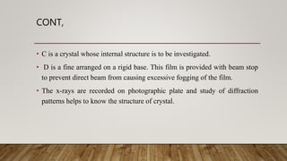 CONT,
• C is a crystal whose internal structure is to be investigated.
• D is a fine arranged on a rigid base. This film is provided with beam stop
to prevent direct beam from causing excessive fogging of the film.
• The x-rays are recorded on photographic plate and study of diffraction
patterns helps to know the structure of crystal.
 