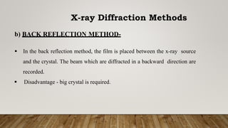b) BACK REFLECTION METHOD-
 In the back reflection method, the film is placed between the x-ray source
and the crystal. The beam which are diffracted in a backward direction are
recorded.
 Disadvantage - big crystal is required.
X-ray Diffraction Methods
 