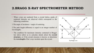 2.BRAGG X-RAY SPECTROMETER METHOD
• When x-rays are scattered from a crystal lattice, peaks of
scattered intensity are observed which correspond to the
following conditions:
1.The angle of incidence = angle of scattering.
2.The path length difference is equal to an integer number of
wavelengths.
• The condition for maximum intensity contained in Bragg's
law above allow us to calculate details about the crystal
structure, or if the crystal structure is known, to determine
the wavelength of the x-rays incident upon the crystal.
 
