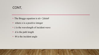CONT,
• The Braggs equation is nλ= 2dsinθ
• where n is a positive integer
• λ is the wavelength of incident wave
• d is the path length
• Θ is the incident angle
 