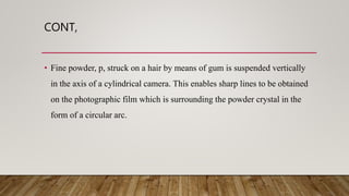 CONT,
• Fine powder, p, struck on a hair by means of gum is suspended vertically
in the axis of a cylindrical camera. This enables sharp lines to be obtained
on the photographic film which is surrounding the powder crystal in the
form of a circular arc.
 