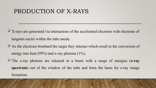 PRODUCTION OF X-RAYS
X-rays are generated via interactions of the accelerated electrons with electrons of
tungsten nuclei within the tube anode.
As the electrons bombard the target they interact which result in the conversion of
energy into heat (99%) and x-ray photons (1%).
The x-ray photons are released in a beam with a range of energies (x-ray
spectrum) out of the window of the tube and form the basis for x-ray image
formation.
 