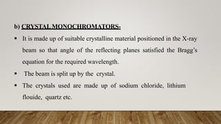 b) CRYSTALMONOCHROMATORS-
 It is made up of suitable crystalline material positioned in the X-ray
beam so that angle of the reflecting planes satisfied the Bragg’s
equation for the required wavelength.
 The beam is split up by the crystal.
 The crystals used are made up of sodium chloride, lithium
flouide, quartz etc.
 