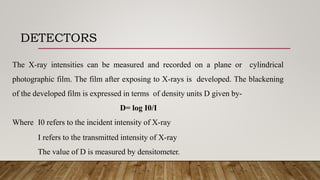 DETECTORS
The X-ray intensities can be measured and recorded on a plane or cylindrical
photographic film. The film after exposing to X-rays is developed. The blackening
of the developed film is expressed in terms of density units D given by-
D= log I0/I
Where I0 refers to the incident intensity of X-ray
I refers to the transmitted intensity of X-ray
The value of D is measured by densitometer.
 