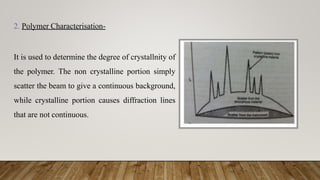 2. Polymer Characterisation-
It is used to determine the degree of crystallnity of
the polymer. The non crystalline portion simply
scatter the beam to give a continuous background,
while crystalline portion causes diffraction lines
that are not continuous.
 
