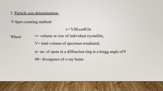 3. Particle size determination-
Spot counting method-
Where
v= V.δθ.cosθ/2n
v= volume or size of individual crystallite,
V= total volume of specimen irradiated,
n= no. of spots in a diffraction ring at a bragg angle of θ
δθ= divergence of x-ray beam
 