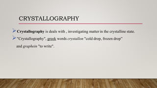 CRYSTALLOGRAPHY
Crystallography is deals with , investigating matter in the crystalline state.
"Crystallography", greek words crystallon "cold drop, frozen drop”
and graphein "to write".
 
