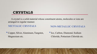 A crystal is a solid material whose constituent atoms, molecules or ions are
arranged in regular manner.
METTALIC CRYSTALS
•Copper, Silver, Aluminum,Tungsten,
Magnesium etc.
NON-METALLIC CRYSTALS
•Ice, Carbon, Diamond, Sodium
Chloride, Pottasium Chloride etc.
CRYSTALS
 