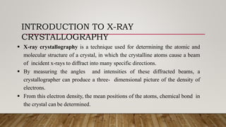 INTRODUCTION TO X-RAY
CRYSTALLOGRAPHY
 X-ray crystallography is a technique used for determining the atomic and
molecular structure of a crystal, in which the crystalline atoms cause a beam
of incident x-rays to diffract into many specific directions.
 By measuring the angles and intensities of these diffracted beams, a
crystallographer can produce a three- dimensional picture of the density of
electrons.
 From this electron density, the mean positions of the atoms, chemical bond in
the crystal can be determined.
 