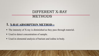 DIFFERENT X-RAY
METHODS
1. X-RAYABSORPTION METHOD :-
 The intensity of X-ray is diminished as they pass through material.
 Used to detect concentration of sample.
 Used in elemental analysis of barium and iodine in body.
 