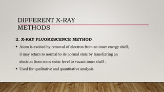 DIFFERENT X-RAY
METHODS
2. X-RAY FLUORESCENCE METHOD
 Atom is excited by removal of electron from an inner energy shell,
it may return to normal to its normal state by transferring an
electron from some outer level to vacant inner shell .
 Used for qualitative and quantitative analysis.
 