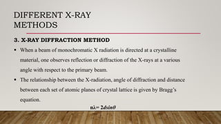 DIFFERENT X-RAY
METHODS
3. X-RAY DIFFRACTION METHOD
 When a beam of monochromatic X radiation is directed at a crystalline
material, one observes reflection or diffraction of the X-rays at a various
angle with respect to the primary beam.
 The relationship between the X-radiation, angle of diffraction and distance
between each set of atomic planes of crystal lattice is given by Bragg’s
equation.
nλ= 2dsinθ
 