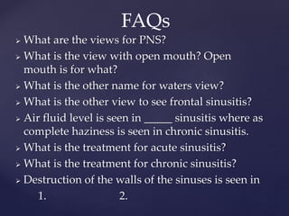  What are the views for PNS?
 What is the view with open mouth? Open
mouth is for what?
 What is the other name for waters view?
 What is the other view to see frontal sinusitis?
 Air fluid level is seen in _____ sinusitis where as
complete haziness is seen in chronic sinusitis.
 What is the treatment for acute sinusitis?
 What is the treatment for chronic sinusitis?
 Destruction of the walls of the sinuses is seen in
1. 2.
FAQs
 