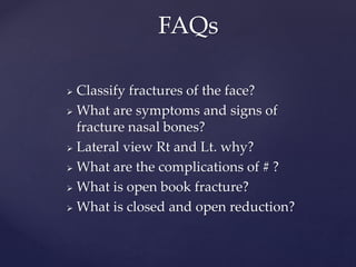  Classify fractures of the face?
 What are symptoms and signs of
fracture nasal bones?
 Lateral view Rt and Lt. why?
 What are the complications of # ?
 What is open book fracture?
 What is closed and open reduction?
FAQs
 