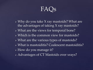  Why do you take X ray mastoids? What are
the advantages of taking X ray mastoids?
 What are the views for temporal bone?
 Which is the common view for mastoids?
 What are the various types of mastoids?
 What is mastoiditis? Coalescent mastoiditis?
 How do you manage it?
 Advantages of CT Mastoids over xrays?
FAQs
 