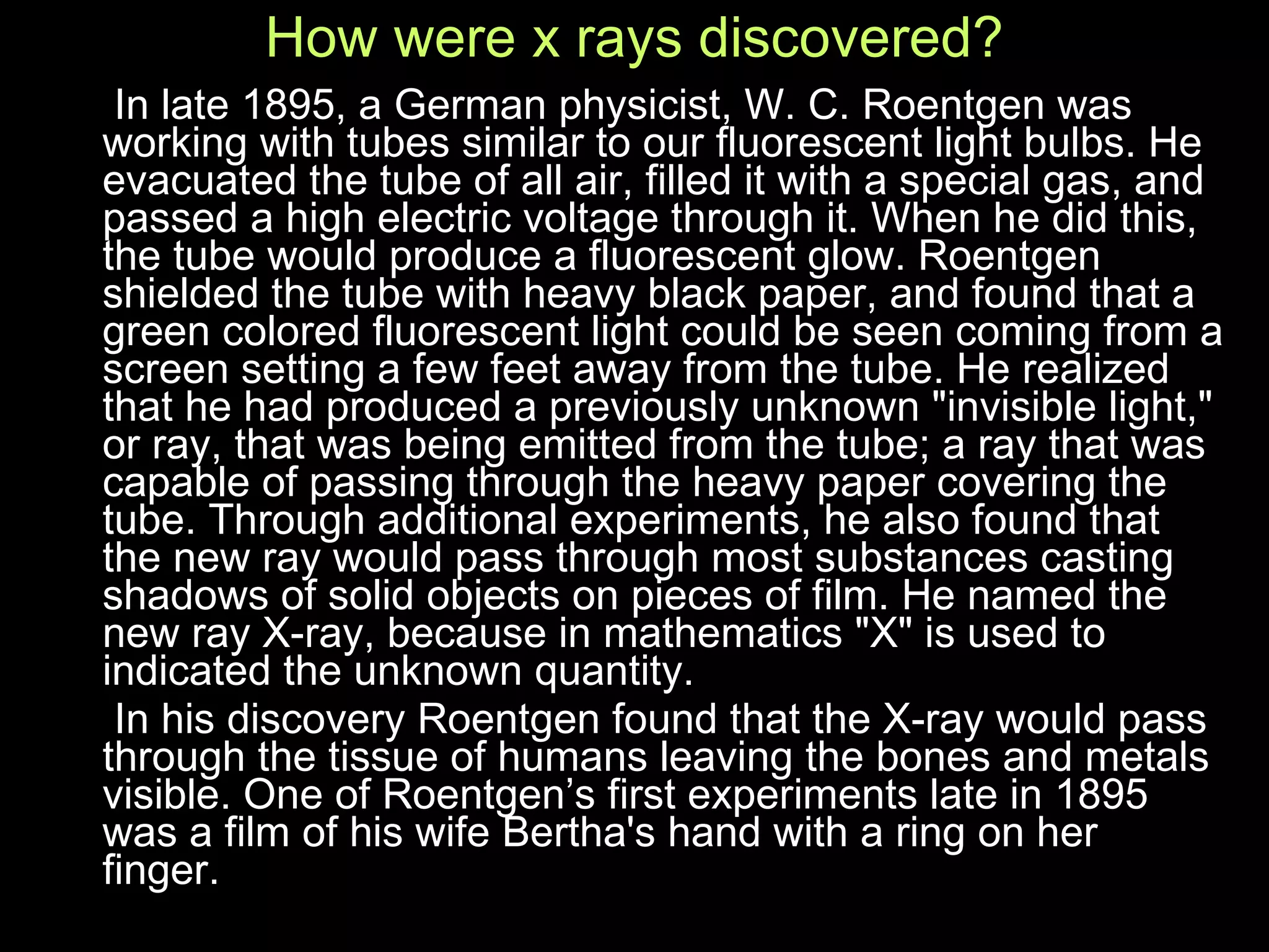 How were x rays discovered? In late 1895, a German physicist, W. C. Roentgen was working with tubes similar to our fluorescent light bulbs. He evacuated the tube of all air, filled it with a special gas, and passed a high electric voltage through it. When he did this, the tube would produce a fluorescent glow. Roentgen shielded the tube with heavy black paper, and found that a green colored fluorescent light could be seen coming from a screen setting a few feet away from the tube. He realized that he had produced a previously unknown "invisible light," or ray, that was being emitted from the tube; a ray that was capable of passing through the heavy paper covering the tube. Through additional experiments, he also found that the new ray would pass through most substances casting shadows of solid objects on pieces of film. He named the new ray X-ray, because in mathematics "X" is used to indicated the unknown quantity.  In his discovery Roentgen found that the X-ray would pass through the tissue of humans leaving the bones and metals visible. One of Roentgen’s first experiments late in 1895 was a film of his wife Bertha's hand with a ring on her finger. 