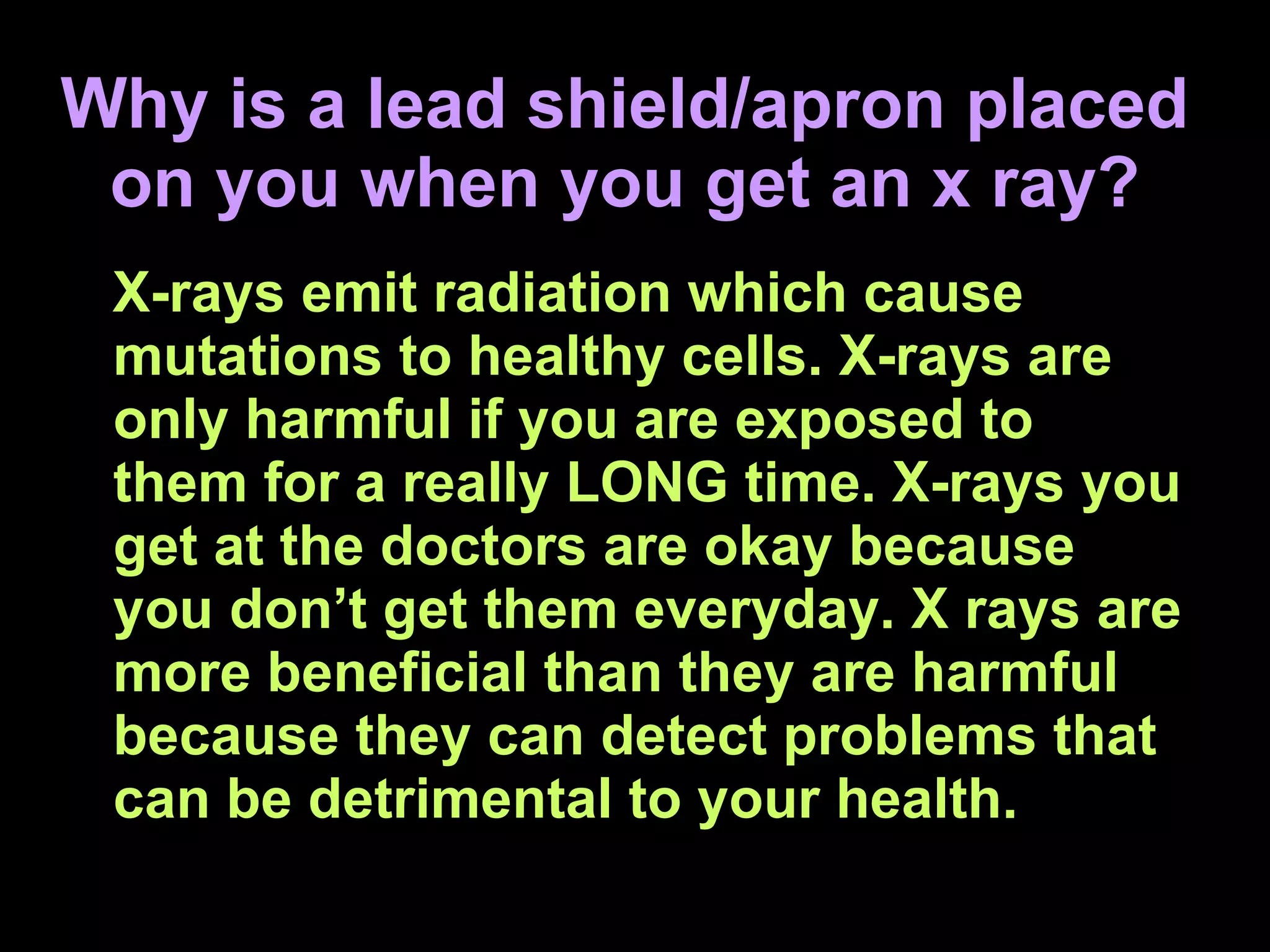 Why is a lead shield/apron placed on you when you get an x ray? X-rays emit radiation which cause mutations to healthy cells. X-rays are only harmful if you are exposed to them for a really LONG time. X-rays you get at the doctors are okay because you don’t get them everyday. X rays are more beneficial than they are harmful because they can detect problems that can be detrimental to your health. 