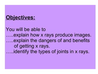 Objectives: You will be able to  …..explain how x rays produce images. …..explain the dangers of and benefits    of getting x rays. …..identify the types of joints in x rays. 
