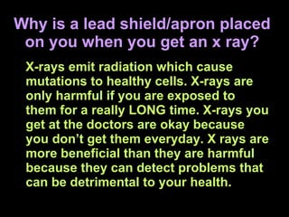 Why is a lead shield/apron placed on you when you get an x ray? X-rays emit radiation which cause mutations to healthy cells. X-rays are only harmful if you are exposed to them for a really LONG time. X-rays you get at the doctors are okay because you don’t get them everyday. X rays are more beneficial than they are harmful because they can detect problems that can be detrimental to your health. 