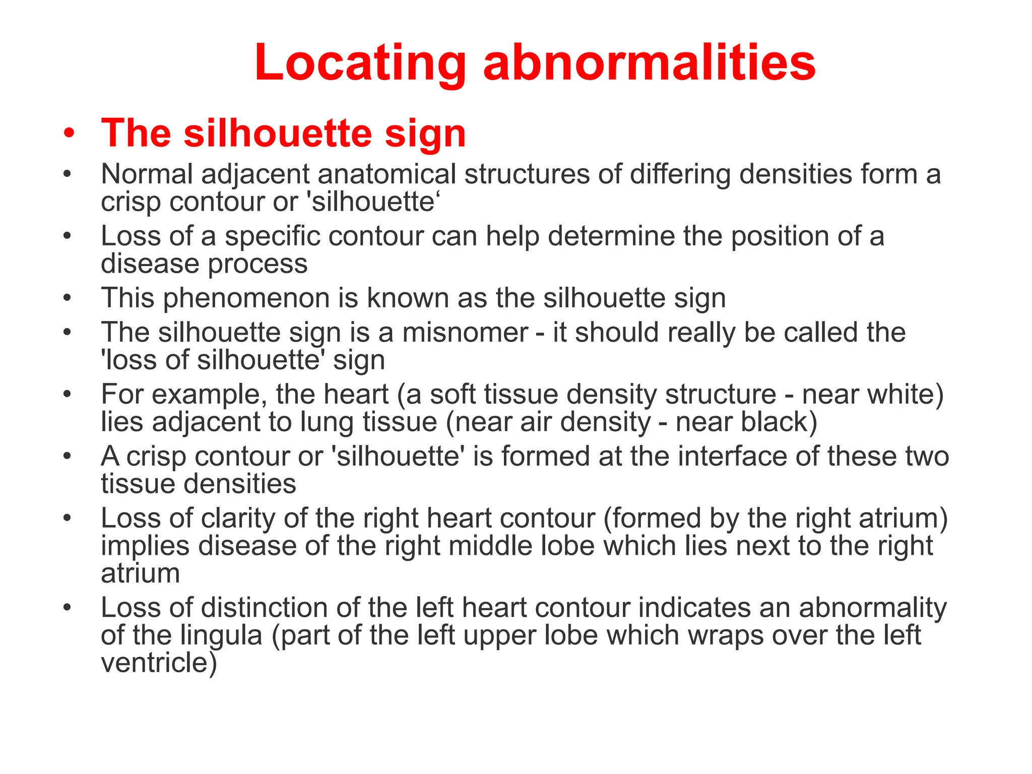 Locating abnormalities
• The silhouette sign
• Normal adjacent anatomical structures of differing densities form a
crisp contour or 'silhouette‘
• Loss of a specific contour can help determine the position of a
disease process
• This phenomenon is known as the silhouette sign
• The silhouette sign is a misnomer - it should really be called the
'loss of silhouette' sign
• For example, the heart (a soft tissue density structure - near white)
lies adjacent to lung tissue (near air density - near black)
• A crisp contour or 'silhouette' is formed at the interface of these two
tissue densities
• Loss of clarity of the right heart contour (formed by the right atrium)
implies disease of the right middle lobe which lies next to the right
atrium
• Loss of distinction of the left heart contour indicates an abnormality
of the lingula (part of the left upper lobe which wraps over the left
ventricle)
 
