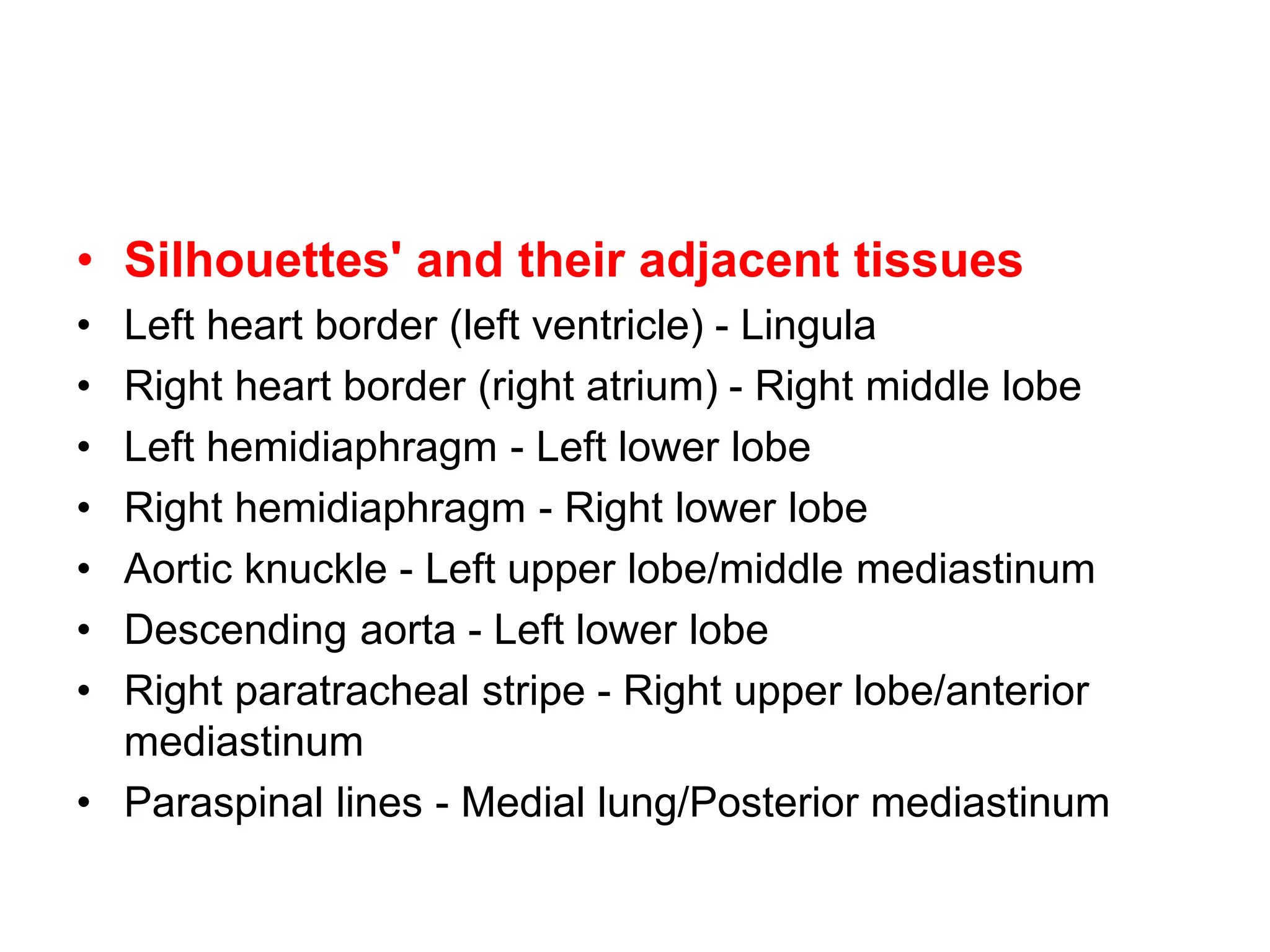 • Silhouettes' and their adjacent tissues
• Left heart border (left ventricle) - Lingula
• Right heart border (right atrium) - Right middle lobe
• Left hemidiaphragm - Left lower lobe
• Right hemidiaphragm - Right lower lobe
• Aortic knuckle - Left upper lobe/middle mediastinum
• Descending aorta - Left lower lobe
• Right paratracheal stripe - Right upper lobe/anterior
mediastinum
• Paraspinal lines - Medial lung/Posterior mediastinum
 