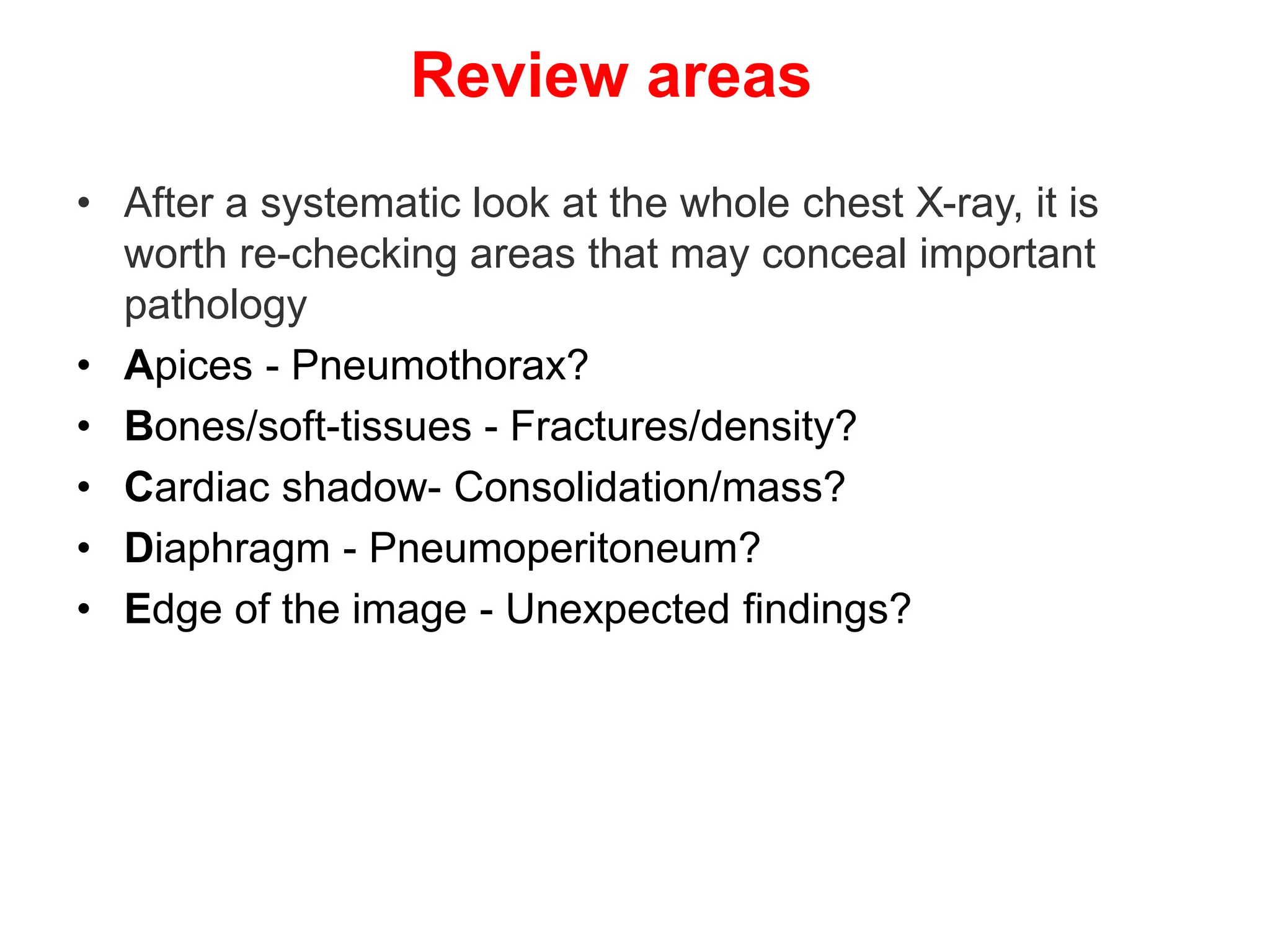 Review areas
• After a systematic look at the whole chest X-ray, it is
worth re-checking areas that may conceal important
pathology
• Apices - Pneumothorax?
• Bones/soft-tissues - Fractures/density?
• Cardiac shadow- Consolidation/mass?
• Diaphragm - Pneumoperitoneum?
• Edge of the image - Unexpected findings?
 