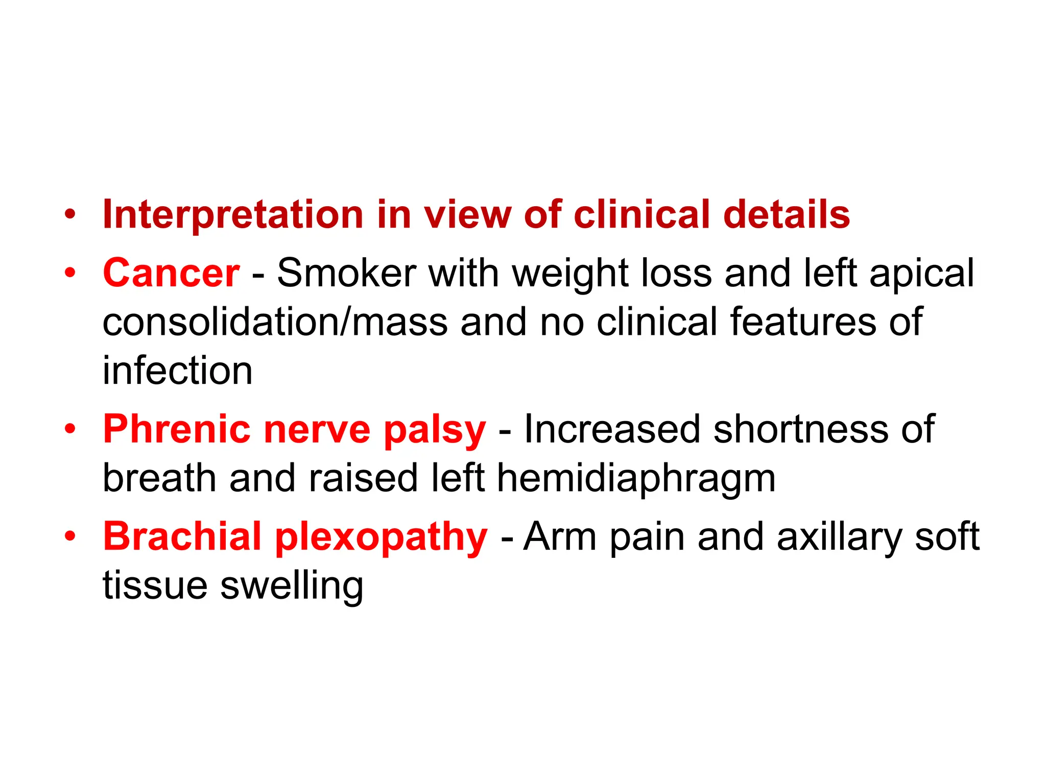 • Interpretation in view of clinical details
• Cancer - Smoker with weight loss and left apical
consolidation/mass and no clinical features of
infection
• Phrenic nerve palsy - Increased shortness of
breath and raised left hemidiaphragm
• Brachial plexopathy - Arm pain and axillary soft
tissue swelling
 