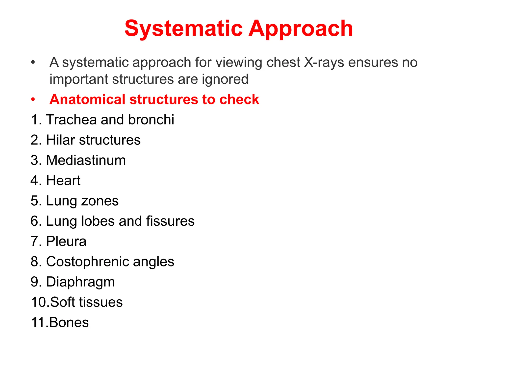 Systematic Approach
• A systematic approach for viewing chest X-rays ensures no
important structures are ignored
• Anatomical structures to check
1. Trachea and bronchi
2. Hilar structures
3. Mediastinum
4. Heart
5. Lung zones
6. Lung lobes and fissures
7. Pleura
8. Costophrenic angles
9. Diaphragm
10.Soft tissues
11.Bones
 