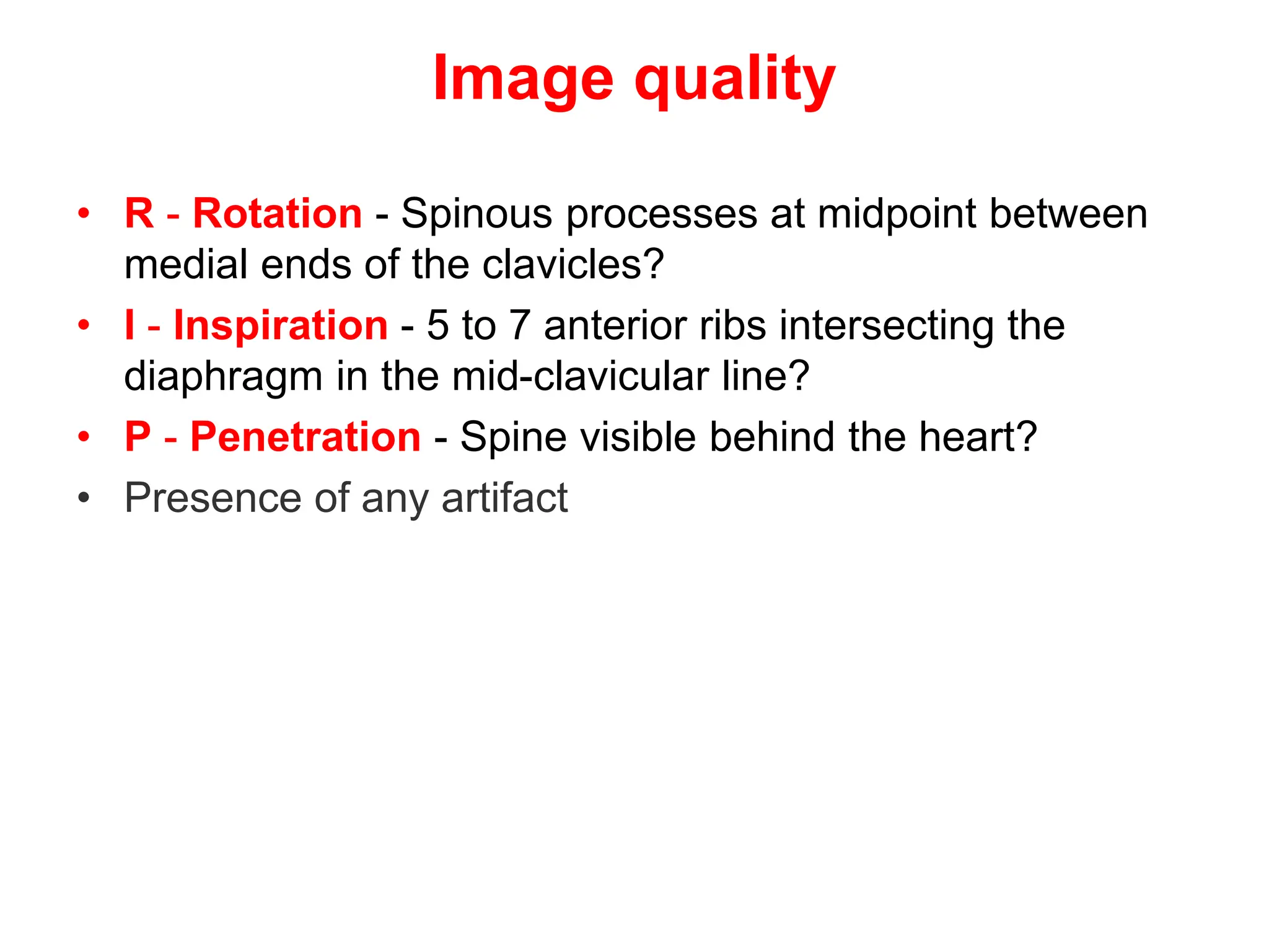 Image quality
• R - Rotation - Spinous processes at midpoint between
medial ends of the clavicles?
• I - Inspiration - 5 to 7 anterior ribs intersecting the
diaphragm in the mid-clavicular line?
• P - Penetration - Spine visible behind the heart?
• Presence of any artifact
 
