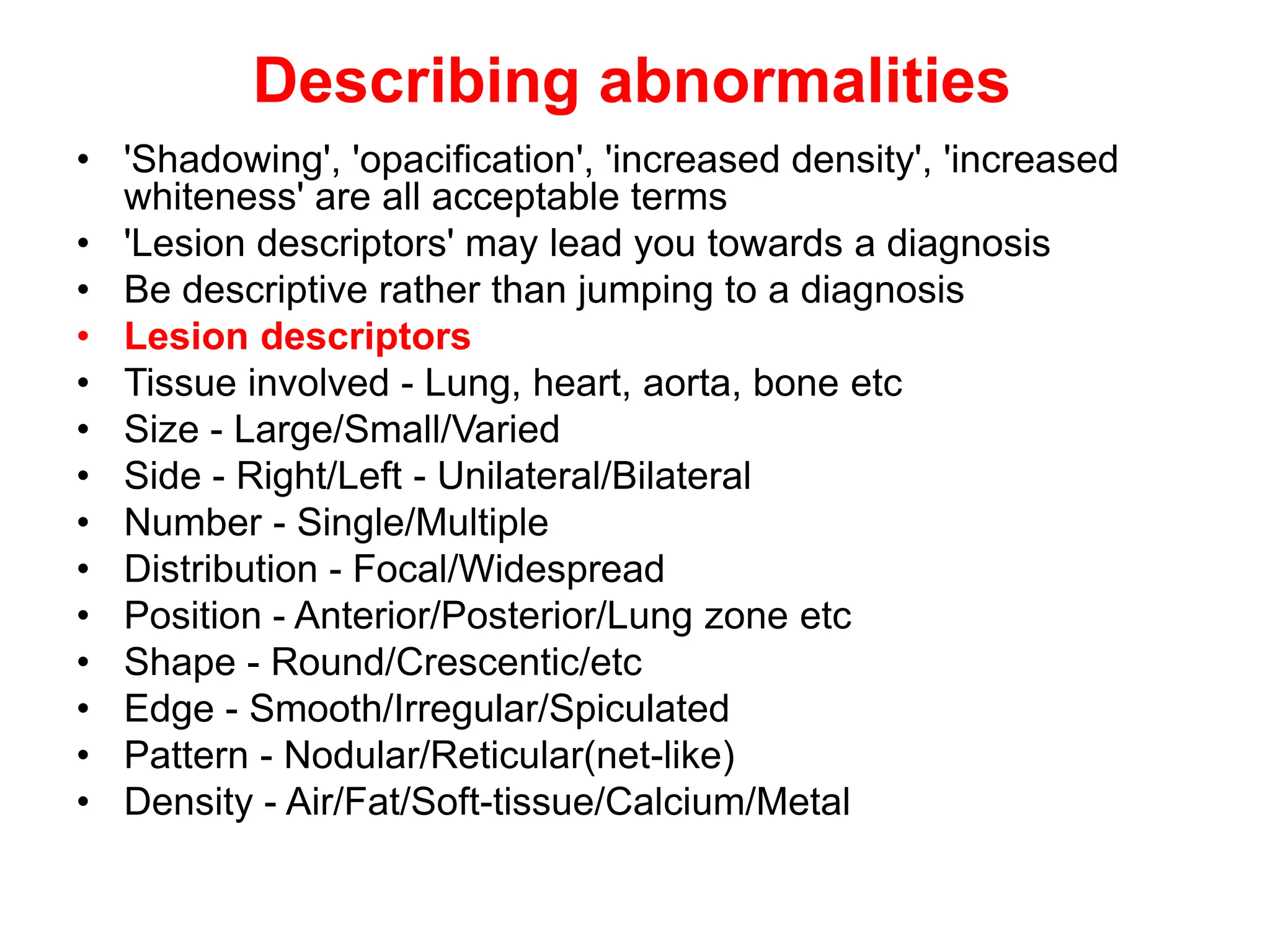 Describing abnormalities
• 'Shadowing', 'opacification', 'increased density', 'increased
whiteness' are all acceptable terms
• 'Lesion descriptors' may lead you towards a diagnosis
• Be descriptive rather than jumping to a diagnosis
• Lesion descriptors
• Tissue involved - Lung, heart, aorta, bone etc
• Size - Large/Small/Varied
• Side - Right/Left - Unilateral/Bilateral
• Number - Single/Multiple
• Distribution - Focal/Widespread
• Position - Anterior/Posterior/Lung zone etc
• Shape - Round/Crescentic/etc
• Edge - Smooth/Irregular/Spiculated
• Pattern - Nodular/Reticular(net-like)
• Density - Air/Fat/Soft-tissue/Calcium/Metal
 