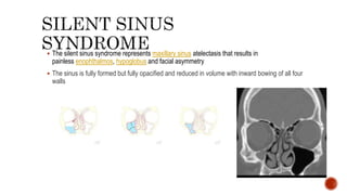  The silent sinus syndrome represents maxillary sinus atelectasis that results in
painless enophthalmos, hypoglobus and facial asymmetry
 The sinus is fully formed but fully opacified and reduced in volume with inward bowing of all four
walls
 