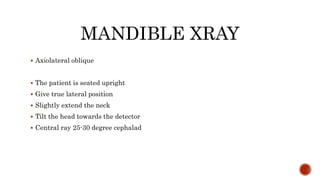 MANDIBLE XRAY
 Axiolateral oblique
 The patient is seated upright
 Give true lateral position
 Slightly extend the neck
 Tilt the head towards the detector
 Central ray 25-30 degree cephalad
 