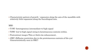  Characteristic pattern of growth - expansion along the axis of the mandible with
relatively little expansion along the buccolingual axis.
MRI-
 T1WI -heterogeneous intermediate-to-high signal
 T2WI -low-to-high signal owing to keratinaceous contents within.
 Postcontrast images-Thin or thick rim enhancement .
 DWI- Diffusion restriction due to the proteinaceous contents of the cyst
(characteristically seen in OKC)
 