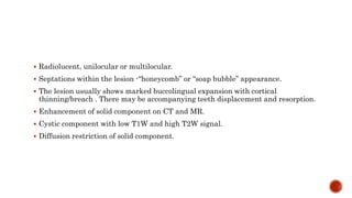  Radiolucent, unilocular or multilocular.
 Septations within the lesion -“honeycomb” or “soap bubble” appearance.
 The lesion usually shows marked buccolingual expansion with cortical
thinning/breach . There may be accompanying teeth displacement and resorption.
 Enhancement of solid component on CT and MR.
 Cystic component with low T1W and high T2W signal.
 Diffusion restriction of solid component.
 