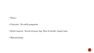  Types :
 Unicystic : No solid component
 Extra-osseous : buccal mucosa, lips, floor of mouth, tongue base
 Metastasizing
 