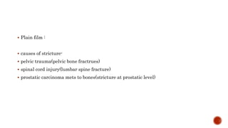  Plain film :
 causes of stricture-
 pelvic trauma(pelvic bone fractrues)
 spinal cord injury(lumbar spine fracture)
 prostatic carcinoma mets to bones(stricture at prostatic level)
 