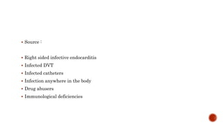  Source :
 Right sided infective endocarditis
 Infected DVT
 Infected catheters
 Infection anywhere in the body
 Drug abusers
 Immunological deficiencies
 
