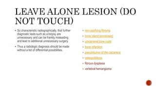  So characteristic radiographically, that further
diagnostic tests such as a biopsy are
unnecessary and can be frankly misleading
and lead to additional unnecessary surgery.
 Thus a radiologic diagnosis should be made
without a list of differential possibilities.
• non-ossifying fibroma
• bone island (enostoses)
• unicameral bone cysts
• bone infarction
• pseudotumor of the calcaneus
• osteopoikilosis
• fibrous dysplasia
• vertebral hemangioma
 