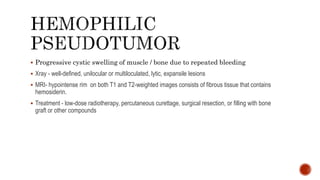  Progressive cystic swelling of muscle / bone due to repeated bleeding
 Xray - well-defined, unilocular or multiloculated, lytic, expansile lesions
 MRI- hypointense rim on both T1 and T2-weighted images consists of fibrous tissue that contains
hemosiderin.
 Treatment - low-dose radiotherapy, percutaneous curettage, surgical resection, or filling with bone
graft or other compounds
 