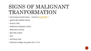  Sarcomatous transformation - mnemonic GLAD PAST 1:
• growth after skeletal maturity
• lucency (new)
• additional scintigraphic activity
• destruction (cortical)
• pain after puberty
• and
• soft tissue mass
• thickened cartilage cap greater than 1.5 cm
 