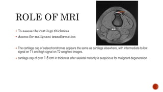  To assess the cartilage thickness
 Assess for malignant transformation
 The cartilage cap of osteochondromas appears the same as cartilage elsewhere, with intermediate to low
signal on T1 and high signal on T2 weighted images.
 cartilage cap of over 1.5 cm in thickness after skeletal maturity is suspicious for malignant degeneration
 