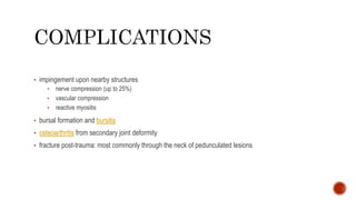 • impingement upon nearby structures
• nerve compression (up to 25%)
• vascular compression
• reactive myositis
• bursal formation and bursitis
• osteoarthritis from secondary joint deformity
• fracture post-trauma: most commonly through the neck of pedunculated lesions
 
